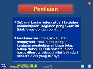 Penilaian

    Sebagai bagian integral dari kegiatan
       pembelajaran, kegiatan pengayaan ini
       tidak lepas dengan penilaian.

    Penilaian hasil belajar kegiatan
       pengayaan tidak sama dengan
       kegiatan pembelajaran biasa tetapi
       cukup dalam bentuk portofolio dan
       harus dihargai sebagai nilai lebih dari
       peserta didik yang lainnya

       DIKLAT/BIMTEK KTSP 2009         109 -
DEPDIKNAS – DIT. PEMBINAAN SMA   HALAMAN
                                        39
 