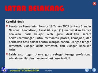 LATAR BELAKANG
Kondisi Ideal:
 Peraturan Pemerintah Nomor 19 Tahun 2005 tentang Standar
  Nasional Pendidikan, Pasal 64 ayat (1) menyatakan bahwa
  Penilaian hasil belajar oleh guru dilakukan secara
  berkesinambungan untuk memantau proses, kemajuan, dan
  perbaikan hasil dalam bentuk ulangan harian, ulangan tengah
  semester, ulangan akhir semester, dan ulangan kenaikan
  kelas.
 Salah satu tugas utama guru sebagai tenaga profesional
  adalah menilai dan mengevaluasi peserta didik.


          DIKLAT/BIMTEK KTSP 2009
   DEPDIKNAS – DIT. PEMBINAAN SMA   HALAMAN
 