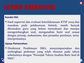 LATAR BELAKANG
Kondisi Riil:
 Hasil supervisi dan evaluasi keterlaksanaan KTSP 2009 dan
  masukan pada pelaksanaan bimtek, masih banyak
  ditemukan guru yang belum memahami dan mampu
  mengembangkan soal, menganalisis butir soal sesuai
  dengan prinsip, mekanisme, dan prosedur penilaian, serta
  interpretasinya
Upaya Pemenuhan:
 Direktorat     Pembinaan SMA, menyempurnakan dan
  melengkapi pedoman yang telah disusun pada tahun
  sebelumnya dengan “Petunjuk Teknis Analisis Butir Soal di
  SMA”.DIKLAT/BIMTEK KTSP 2009
   DEPDIKNAS – DIT. PEMBINAAN SMA   HALAMAN
 