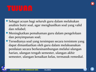 TUJUAN
 Sebagai acuan bagi seluruh guru dalam melakukan
  analisis butir soal, agar menghasilkan soal yang valid
  dan reliabel;
 Meningkatkan pemahaman guru dalam pengelolaan
  dan penyimpanan soal;
 Tersedianya soal yang tersimpan secara tersistem yang
  dapat dimanfaatkan oleh guru dalam melaksanakan
  penilaian secara berkesinambungan melalui ulangan
  harian, ulangan tengah semester, ulangan akhir
  semester, ulangan kenaikan kelas, termasuk remedial.


         DIKLAT/BIMTEK KTSP 2009
  DEPDIKNAS – DIT. PEMBINAAN SMA   HALAMAN
 