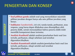 PENGERTIAN DAN KONSEP

   Soal pilihan ganda adalah soal yang menyediakan sejumlah
    pilihan jawaban dengan hanya ada satu pilihan jawaban yang
    benar;
   Indikator: karakteristik, ciri-ciri, tanda-tanda, perbuatan, atau
    respons, yang harus dapat dilakukan atau ditampilkan oleh
    peserta didik, untuk menunjukkan bahwa peserta didik telah
    memiliki kompetensi dasar tertentu;
   Analisis Kualitatif adalah analisis/penelaahan butir soal (tes
    tertulis, perbuatan, sikap) sebelum soal tersebut
    digunakan/diujikan;
   Analisis Kuantitatif adalah analisis/penelaahan butir soal (tes
    tertulis, perbuatan, sikap) setelah soal tersebut
    digunakan/diujikan;

        DIKLAT/BIMTEK KTSP 2009
 DEPDIKNAS – DIT. PEMBINAAN SMA   HALAMAN
 