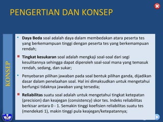 PENGERTIAN DAN KONSEP

  Daya Beda soal adalah daya dalam membedakan atara peserta tes
    yang berkemampuan tinggi dengan peserta tes yang berkemampuan
    rendah;
  Tingkat kesukaran soal adalah mengkaji soal-soal dari segi
    kesulitannya sehingga dapat diperoleh soal-soal mana yang temasuk
    rendah, sedang, dan sukar;
  Penyebaran pilihan jawaban pada soal bentuk pilihan ganda, dijadikan
    dasar dalam penelaahan soal. Hal ini dimaksudkan untuk mengetahui
    berfungsi tidaknya jawaban yang tersedia;
  Reliabilitas suatu soal adalah untuk mengetahui tingkat ketepatan
    (precision) dan keajegan (consistency) skor tes. Indeks reliabilitas
    berkisar antara 0 - 1. Semakin tinggi koefisien reliabilitas suatu tes
    (mendekati 1), makin tinggi pula keajegan/ketepatannya;
        DIKLAT/BIMTEK KTSP 2009
 DEPDIKNAS – DIT. PEMBINAAN SMA   HALAMAN
 
