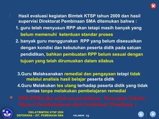     Hasil evaluasi kegiatan Bimtek KTSP tahun 2009 dan hasil
     supervisi Direktorat Pembinaan SMA ditemukan bahwa :
    1. guru telah menyusun RPP akan tetapi masih banyak yang
       belum memenuhi ketentuan standar proses
    2. banyak guru menggunakan RPP yang belum disesuaikan
       dengan kondisi dan kebutuhan peserta didik pada satuan
       pendidikan, bahkan pembuatan RPP belum sesuai dengan
       tujuan yang telah dirumuskan dalam silabus

    3.Guru Melaksanakan remedial dan pengayaan tetapi tidak
        melalui analisis hasil belajar peserta didik
    4.Guru Melakukan tes ulang terhadap peserta didik yang tidak
        tuntas tanpa melakukan pembelajaran remedial
 DIR PSMA Jkt telah menerbitkan Petunjuk Teknis
     Materi Pembelajaran dan Penilaian (Panduan )
           DIKLAT/BIMTEK KTSP 2009
    DEPDIKNAS – DIT. PEMBINAAN SMA   HALAMAN   19
 