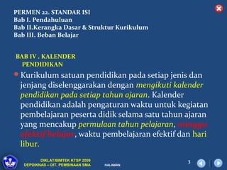 PERMEN 22. STANDAR ISI
Bab I. Pendahuluan
Bab II.Kerangka Dasar & Struktur Kurikulum
Bab III. Beban Belajar


BAB IV . KALENDER
  PENDIDIKAN
Kurikulum satuan pendidikan pada setiap jenis dan
  jenjang diselenggarakan dengan mengikuti kalender
  pendidikan pada setiap tahun ajaran. Kalender
  pendidikan adalah pengaturan waktu untuk kegiatan
  pembelajaran peserta didik selama satu tahun ajaran
  yang mencakup permulaan tahun pelajaran, minggu
  efektif belajar, waktu pembelajaran efektif dan hari
  libur.
          DIKLAT/BIMTEK KTSP 2009               3
   DEPDIKNAS – DIT. PEMBINAAN SMA   HALAMAN
 