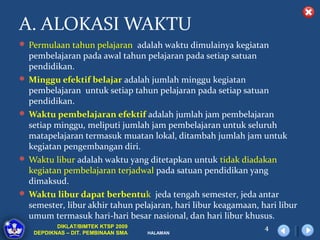 A. ALOKASI WAKTU
 Permulaan tahun pelajaran adalah waktu dimulainya kegiatan
  pembelajaran pada awal tahun pelajaran pada setiap satuan
  pendidikan.
 Minggu efektif belajar adalah jumlah minggu kegiatan
  pembelajaran untuk setiap tahun pelajaran pada setiap satuan
  pendidikan.
 Waktu pembelajaran efektif adalah jumlah jam pembelajaran
  setiap minggu, meliputi jumlah jam pembelajaran untuk seluruh
  matapelajaran termasuk muatan lokal, ditambah jumlah jam untuk
  kegiatan pengembangan diri.
 Waktu libur adalah waktu yang ditetapkan untuk tidak diadakan
  kegiatan pembelajaran terjadwal pada satuan pendidikan yang
  dimaksud.
 Waktu libur dapat berbentuk jeda tengah semester, jeda antar
  semester, libur akhir tahun pelajaran, hari libur keagamaan, hari libur
  umum termasuk hari-hari besar nasional, dan hari libur khusus.
          DIKLAT/BIMTEK KTSP 2009                               4
   DEPDIKNAS – DIT. PEMBINAAN SMA   HALAMAN
 