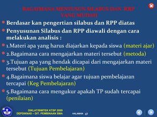 BAGAIMANA MENYUSUN SILABUS DAN RRP
                   YANG MUDAH
Berdasar kan pengertian silabus dan RPP diatas
Penyusunan Silabus dan RPP diawali dengan cara
 melakukan analisis :
1.Materi apa yang harus diajarkan kepada siswa (materi ajar)
2.Bagaimana cara mengajarkan materi tersebut (metoda)
3.Tujuan apa yang hendak dicapai dari mengajarkan materi
 tersebut (Tujuan Pembelajaran)
4.Bagaimana siswa belajar agar tujuan pembelajaran
 tercapai (Keg Pembelajaran)
5.Bagaimana cara mengukur apakah TP sudah tercapai
 (penilaian)

            DIKLAT/BIMTEK KTSP 2009
     DEPDIKNAS – DIT. PEMBINAAN SMA   HALAMAN   41
 