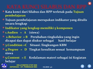 KATA KUNCI SILABUS DAN RPP
 Kata konci dari Silabus dan RPP terletak pada Tujuan
  pembelajaran
 Tujuan pembelajaran merupakan indikator yang ditulis
  secara lengkap
 Indikator yang lengkap memiliki 5 komponen
 1.Audien = A (siswa)
 2.Behavior = B Perubahan tingkalaku yang ingin
  dicapai dan dapat diukur sebagai hasil belajar
 3.Condition =C Situasi /lingkungan KBM
 4.Degree = D Tingkat kesulitan sesuai kemampuan
  siswa
 5.Content = E Kedalaman materi sebagai isi Kegiatan
  belajar
           DIKLAT/BIMTEK KTSP 2009
    DEPDIKNAS – DIT. PEMBINAAN SMA   HALAMAN   42
 