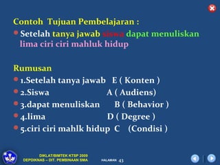 Contoh Tujuan Pembelajaran :
Setelah tanya jawab siswa dapat menuliskan
 lima ciri ciri mahluk hidup

Rumusan
1.Setelah tanya jawab E ( Konten )
2.Siswa               A ( Audiens)
3.dapat menuliskan      B ( Behavior )
4.lima                D ( Degree )
5.ciri ciri mahlk hidup C (Condisi )


         DIKLAT/BIMTEK KTSP 2009
  DEPDIKNAS – DIT. PEMBINAAN SMA   HALAMAN   43
 