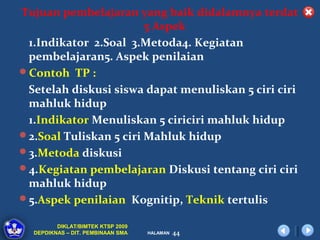 Tujuan pembelajaran yang baik didalamnya terdat
                        5 Aspek
 1.Indikator 2.Soal 3.Metoda4. Kegiatan
 pembelajaran5. Aspek penilaian
Contoh TP :
 Setelah diskusi siswa dapat menuliskan 5 ciri ciri
 mahluk hidup
 1.Indikator Menuliskan 5 ciriciri mahluk hidup
2.Soal Tuliskan 5 ciri Mahluk hidup
3.Metoda diskusi
4.Kegiatan pembelajaran Diskusi tentang ciri ciri
 mahluk hidup
5.Aspek penilaian Kognitip, Teknik tertulis

         DIKLAT/BIMTEK KTSP 2009
  DEPDIKNAS – DIT. PEMBINAAN SMA   HALAMAN   44
 