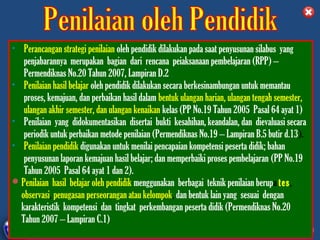 • Perancangan strategi penilaian oleh pendidik dilakukan pada saat penyusunan silabus yang
   penjabarannya merupakan bagian dari rencana peiaksanaan pembelajaran (RPP) –
   Permendiknas No.20 Tahun 2007, Lampiran D.2
• Penilaian hasil belajar oleh pendidik dilakukan secara berkesinambungan untuk memantau
   proses, kemajuan, dan perbaikan hasil dalam bentuk ulangan harian, ulangan tengah semester,
   ulangan akhir semester, dan ulangan kenaikan kelas (PP No.19 Tahun 2005 Pasal 64 ayat 1)
• Penilaian yang didokumentasikan disertai bukti kesahihan, keandalan, dan dievaluasi secara
   periodik untuk perbaikan metode penilaian (Permendiknas No.19 – Lampiran B.5 butir d.13).
• Penilaian pendidik digunakan untuk menilai pencapaian kompetensi peserta didik; bahan
   penyusunan laporan kemajuan hasil belajar; dan memperbaiki proses pembelajaran (PP No.19
   Tahun 2005 Pasal 64 ayat 1 dan 2).
 Penilaian hasil belajar oleh pendidik menggunakan berbagai teknik penilaian berupa tes,
  observasi, penugasan perseorangan atau kelompok, dan bentuk lain yang sesuai dengan
  karakteristik kompetensi dan tingkat perkembangan peserta didik (Permendiknas No.20
  Tahun 2007 – Lampiran C.1)
             DIKLAT/BIMTEK KTSP 2009
      DEPDIKNAS – DIT. PEMBINAAN SMA       HALAMAN
 