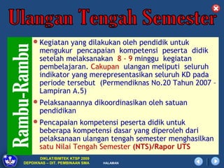 Kegiatan yang dilakukan oleh pendidik untuk
       mengukur pencapaian kompetensi peserta didik
       setelah melaksanakan 8 - 9 minggu kegiatan
       pembelajaran. Cakupan ulangan meliputi seluruh
       indikator yang merepresentasikan seluruh KD pada
       periode tersebut (Permendiknas No.20 Tahun 2007 –
       Lampiran A.5)
    Pelaksanaannya dikoordinasikan oleh satuan
       pendidikan
    Pencapaian kompetensi peserta didik untuk
       beberapa kompetensi dasar yang diperoleh dari
       pelaksanaan ulangan tengah semester menghasilkan
       satu Nilai Tengah Semester (NTS)/Rapor UTS
       DIKLAT/BIMTEK KTSP 2009
DEPDIKNAS – DIT. PEMBINAAN SMA   HALAMAN
 
