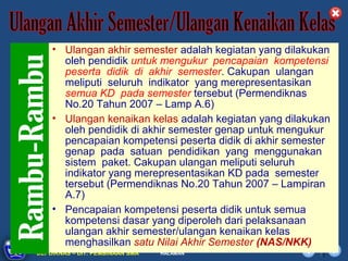 • Ulangan akhir semester adalah kegiatan yang dilakukan
       oleh pendidik untuk mengukur pencapaian kompetensi
       peserta didik di akhir semester. Cakupan ulangan
       meliputi seluruh indikator yang merepresentasikan
       semua KD pada semester tersebut (Permendiknas
       No.20 Tahun 2007 – Lamp A.6)
    • Ulangan kenaikan kelas adalah kegiatan yang dilakukan
       oleh pendidik di akhir semester genap untuk mengukur
       pencapaian kompetensi peserta didik di akhir semester
       genap pada satuan pendidikan yang menggunakan
       sistem paket. Cakupan ulangan meliputi seluruh
       indikator yang merepresentasikan KD pada semester
       tersebut (Permendiknas No.20 Tahun 2007 – Lampiran
       A.7)
    • Pencapaian kompetensi peserta didik untuk semua
       kompetensi dasar yang diperoleh dari pelaksanaan
       ulangan akhir semester/ulangan kenaikan kelas
       menghasilkan satu Nilai Akhir Semester (NAS/NKK)
      DIKLAT/BIMTEK KTSP 2009
DEPDIKNAS – DIT. PEMBINAAN SMA   HALAMAN
 