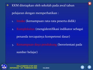     KKM ditetapkan oleh sekolah pada awal tahun

      pelajaran dengan memperhatikan :

      1.   Intake (kemampuan rata-rata peserta didik)

      2.   Kompleksitas (mengidentifikasi indikator sebagai

           penanda tercapainya kompetensi dasar)

      3.   Kemampuan daya pendukung (berorientasi pada

           sumber belajar)



           DIKLAT/BIMTEK KTSP 2009
    DEPDIKNAS – DIT. PEMBINAAN SMA   HALAMAN
 