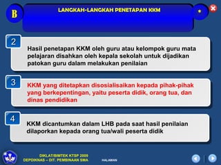 LANGKAH-LANGKAH PENETAPAN KKM
B                                                               *



2
     Hasil penetapan KKM oleh guru atau kelompok guru mata
     pelajaran disahkan oleh kepala sekolah untuk dijadikan
     patokan guru dalam melakukan penilaian


3    KKM yang ditetapkan disosialisaikan kepada pihak-pihak
     yang berkepentingan, yaitu peserta didik, orang tua, dan
     dinas pendidikan


4    KKM dicantumkan dalam LHB pada saat hasil penilaian
     dilaporkan kepada orang tua/wali peserta didik


           DIKLAT/BIMTEK KTSP 2009
    DEPDIKNAS – DIT. PEMBINAAN SMA   HALAMAN
 