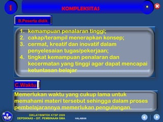 1                              KOMPLEKSITAS      *

     B.Peserta didik

     1. kemampuan penalaran tinggi;
     2. cakap/terampil menerapkan konsep;
     3. cermat, kreatif dan inovatif dalam
        penyelesaian tugas/pekerjaan;
     4. tingkat kemampuan penalaran dan
        kecermatan yang tinggi agar dapat mencapai
        ketuntasan belajar

    C.Waktu
    Memerlukan waktu yang cukup lama untuk
    memahami materi tersebut sehingga dalam proses
    pembelajarannya memerlukan pengulangan.
           DIKLAT/BIMTEK KTSP 2009
    DEPDIKNAS – DIT. PEMBINAAN SMA   HALAMAN
 