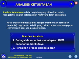 *             ANALISIS KETUNTASAN                             *

Analisis ketuntasan adalah kegiatan yang dilakukan untuk
mengetahui tingkat ketercapaian KKM yang telah ditetapkan


    Hasil analisis ditindaklanjuti dengan memberikan perbaikan
    (remedial) bagi peserta didik yang belum tuntas dan pengayaan
    (enrichment) bagi yang sudah tuntas.


                  Manfaat Analisis:
          1. Sebagai dasar untuk menetapkan KKM
             pada tahun berikutnya
          2. Perbaikan proses pembelajaran

            DIKLAT/BIMTEK KTSP 2009
     DEPDIKNAS – DIT. PEMBINAAN SMA   HALAMAN
 