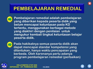 PEMBELAJARAN REMEDIAL
    Pembelajaran remedial adalah pembelajaran
    yang diberikan kepada peserta didik yang
    belum mencapai ketuntasan pada KD
    tertentu, menggunakan berbagai metode
    yang diakhiri dengan penilaian untuk
    mengukur kembali tingkat ketuntasan belajar
    peserta didik.
    Pada hakikatnya semua peserta didik akan
    dapat mencapai standar kompetensi yang
    ditentukan, hanya waktu pencapaian yang
    berbeda. Oleh karenanya perlu adanya
    program pembelajaran remedial (perbaikan)

       DIKLAT/BIMTEK KTSP 2009
DEPDIKNAS – DIT. PEMBINAAN SMA   HALAMAN
 