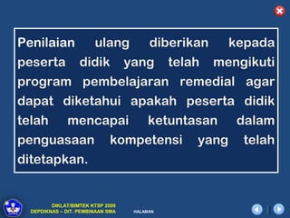 Penilaian               ulang            diberikan       kepada
peserta            didik           yang       telah   mengikuti
program pembelajaran remedial agar
dapat diketahui apakah peserta didik
telah         mencapai                  ketuntasan        dalam
penguasaan                   kompetensi           yang    telah
ditetapkan.


         DIKLAT/BIMTEK KTSP 2009
  DEPDIKNAS – DIT. PEMBINAAN SMA    HALAMAN
 