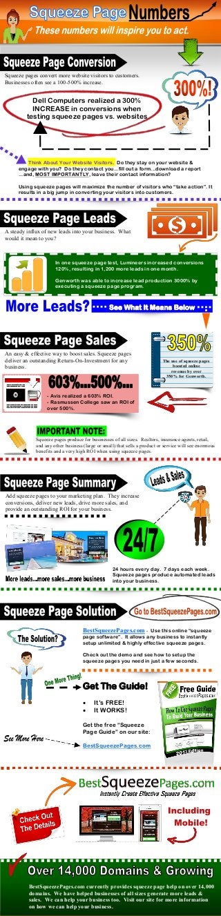 Squeeze pages convert more website visitors to customers.
Businesses often see a 100-500% increase.

Dell Computers realized a 300%
INCREASE in conversions when
testing squeeze pages vs. websites

Think About Your Website Visitors. Do they stay on your website &
engage with you? Do they contact you...fill out a form...download a report
...and, MOST IMPORTANTLY, leave their contact information?
Using squeeze pages will maximize the number of visitors who “take action”. It
results in a big jump in converting your visitors into customers.

A steady influx of new leads into your business. What
would it mean to you?

In one squeeze page test, Lumineers increased conversions
120%, resulting in 1,200 more leads in one month.
Genworth was able to increase lead production 3000% by
executing a squeeze page program.

See What It Means Below

An easy & effective way to boost sales. Squeeze pages
deliver an outstanding Return-On-Investment for any
business.

The use of squeeze pages
boosted online
revenue by over
350% for Genworth.

- Avis realized a 603% ROI.
- Rasmussen College saw an ROI of
over 500%.

Squeeze pages produce for businesses of all sizes. Realtors, insurance agents, retail,
and any other business (large or small) that sells a product or service will see enormous
benefits and a very high ROI when using squeeze pages.

Add squeeze pages to your marketing plan. They increase
conversions, deliver new leads, drive more sales, and
provide an outstanding ROI for your business.

24 hours every day. 7 days each week.
Squeeze pages produce automated leads
into your business.

BestSqueezePages.com - Use this online “squeeze
page software”. It allows any business to instantly
setup unlimited & highly effective squeeze pages.
Check out the demo and see how to setup the
squeeze pages you need in just a few seconds.

Get The Guide!



It’s FREE!
It WORKS!

Get the free “Squeeze
Page Guide” on our site:
BestSqueezePages.com

BestSqueezePages.com currently provides squeeze page help on over 14,000
domains. We have helped businesses of all sizes generate more leads &
sales. We can help your business too. Visit our site for more information
on how we can help your business.

 