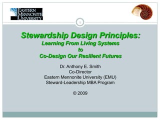 1 Stewardship Design Principles: Learning From Living Systems  to Co-Design Our Resilient Futures Dr. Anthony E. SmithCo-DirectorEastern Mennonite University (EMU) Steward-Leadership MBA Program © 2009 