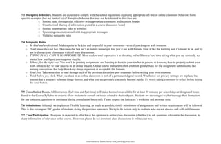 7.3 Disruptive behaviors. Students are expected to comply with the school regulations regarding appropriate off-line or online classroom behavior. Some
specific examples (but not limited to) of disruptive behavior that may not be tolerated in this class are:
o Posting rude, disrespectful, offensive or inappropriate comments in discussion boards
o Unauthorized sharing of information posted in a course discussion board
o Posting inappropriate links to websites
o Spamming classmates email with inappropriate messages
o Violating netiquette rules
7.4 Netiquette Rules.
o Be kind and professional. Make a point to be kind and respectful in your comments—even if you disagree with someone.
o Don’t abuse the chat box. The class chat box isn’t an instant messenger like you’d use with friends. Treat it like the learning tool it’s meant to be, and try
not to distract your classmates with off-topic discussions.
o TYPING IN ALL CAPS IS INAPPROPRIATE. Most readers tend to perceive it as shouting and will have a hard time taking what you say seriously, no
matter how intelligent your response may be.
o Submit files the right way. You won’t be printing assignments and handing to them to your teacher in person, so knowing how to properly submit your
work online is key to your success as an online student. Online course instructors often establish ground rules for file assignment submissions, like
naming conventions that help them keep things organized or acceptable file formats.
o Read first. Take some time to read through each of the previous discussion post responses before writing your own response.
o Think before you click. What you share in an online classroom is part of a permanent digital record. Whether or not privacy settings are in place, the
internet has a tendency to house things forever, and what you say privately can easily become public. It's worth taking a moment to reflect before hitting
the send button.
7.5 Consultation Hours. All Instructors (Full time and Part-time) will make themselves available for at least 30 minutes per school days at designated hours
found in the Course Syllabus in order to allow students to consult on issues related to their subjects. Students are encouraged to chat/message their Instructors
for any concerns, questions or assistance during consultation hours only. Please respect the Instructor’s worktime and personal time.
7.6 Submissions. Although we implement Flexible Learning, as much as possible, timely submission of assignments and written requirements will be followed.
This is due to rampant INC grades of students during the previous semesters. We try to be lenient only to students who are not abusive and with valid reasons.
7.7 Class Participation. Everyone is expected to offer his or her opinions in online class discussion (chat box), to ask questions relevant to the discussion, to
share information of relevance to the course. However, please do not dominate class discussions in online chat box.
Downloaded by Matteo Barolo (matt_barulo@yahoo.com)
lOMoARcPSD|8782142
 