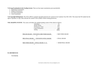 7.14 Long Examination in the Grading System. There are four major examinations given periodically:
1. Preliminary Examination
2. Midterm Examination
3. Pre-Final Examination
4. Final Examination
7.15 Copyright Infringement. This SYLLABUS is granted copyright protection for a period of one Academic Year 2021-2022. This means that NO student has the
right to reproduce or copy, share and alter the content of this syllabus without seeking permission.
VIII. GRADING SYSTEM. The course will follow the standard grading system of this school as follows:
Attendance...................................................... 5%
Written Works……………………………... 20%
Performance Tasks ……….…………….…… 35%
Long Examination………………………...…. 40%
TOTAL ………………………………… 100%
PRELIM GRADE + TENTATIVE MID-TERM GRADE = MID-TERM GRADE
2
PRE-FINAL GRADE + TENTATIVE FINAL GRADE = FINAL GRADE
2
MID-TERM GRADE + (FINAL GRADE X 2) = SEMESTRAL GRADE
3
IX. REFERENCES
TEXTBOOK
Downloaded by Matteo Barolo (matt_barulo@yahoo.com)
lOMoARcPSD|8782142
 