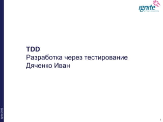 1
Ignite2013
1
TDD
Разработка через тестирование
Дяченко Иван
 