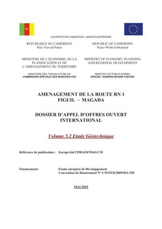 COOPERATION CAMEROUN –UNION EUROPEENNE
REPUBLIQUE DU CAMEROUN
Paix-Travail-Patrie
REPUBLIC OF CAMEROON
Peace-Work-Fatherland
MINISTERE DE L’ECONOMIE, DE LA
PLANIFICATION ET DE
L’AMENAGEMENT DU TERRITOIRE
MINISTRY OF ECONOMY, PLANNING
AND REGIONAL DEVELOPMENT
MINISTERE DES TRAVAUX PUBLICS
COMMISSION SPECIALE DES MARCHES FED
MINISTRY OF PUBLIC WORKS
SPECIAL TENDERS BOARD FOR EDF
AMENAGEMENT DE LA ROUTE RN 1
FIGUIL - MAGADA
DOSSIER D’APPEL D’OFFRES OUVERT
INTERNATIONAL
Volume 5.2 Etude Géotechnique
Référence de publication : EuropeAid/129814/D/WKS/CM
Financement: Fonds européen de Développement
Convention de financement N° CM/FED/2009/021-538
MAI 2010
 