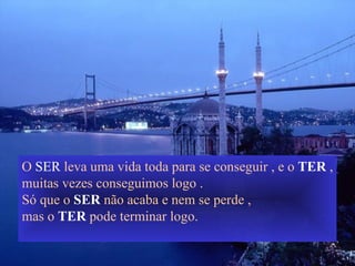 O  SER  leva uma vida toda para se conseguir , e o  TER  , muitas vezes conseguimos logo . Só que o  SER  não acaba e nem se perde , mas o  TER  pode terminar logo. 