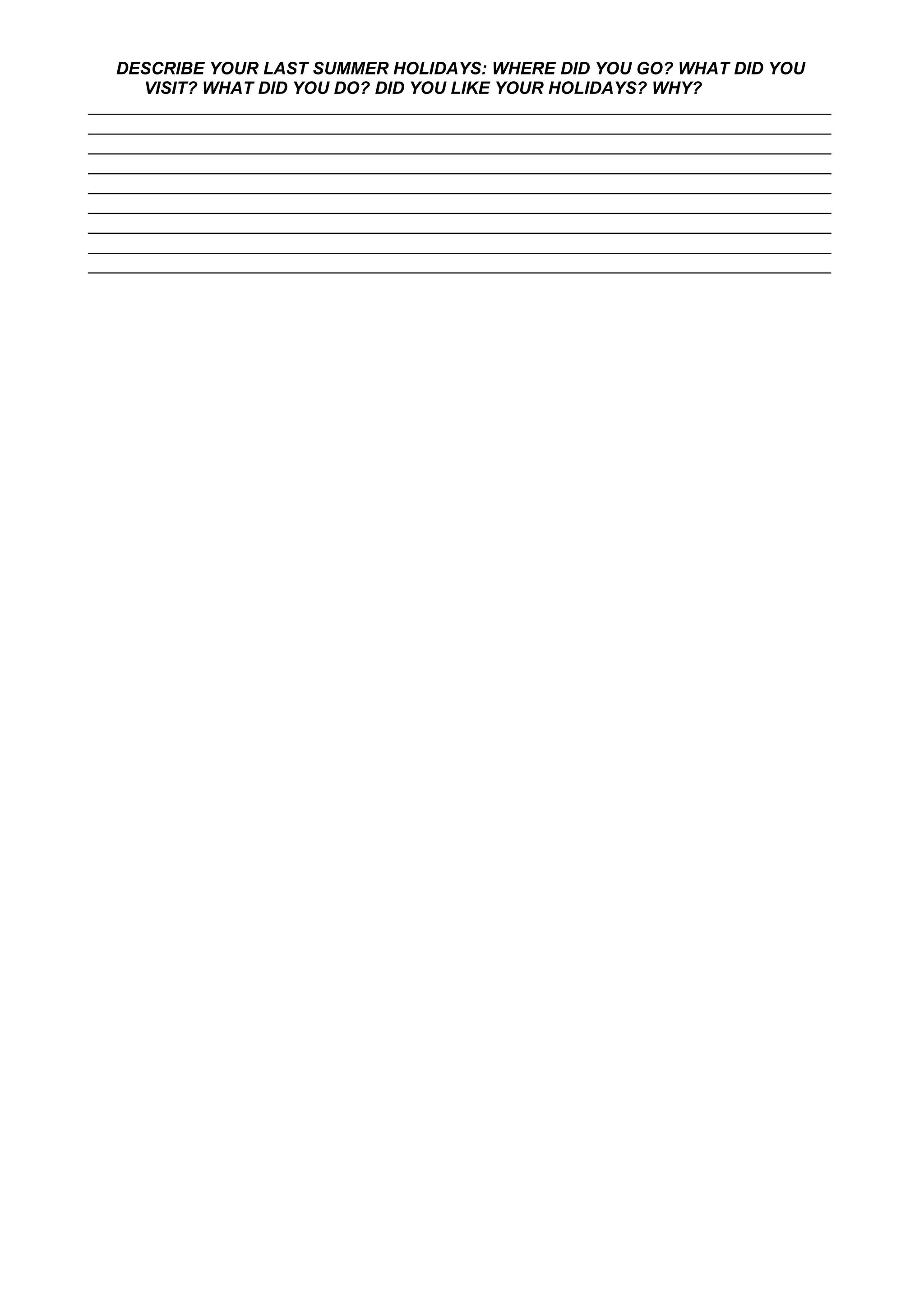 DESCRIBE YOUR LAST SUMMER HOLIDAYS: WHERE DID YOU GO? WHAT DID YOU
VISIT? WHAT DID YOU DO? DID YOU LIKE YOUR HOLIDAYS? WHY?
___________________________________________________________________________________
___________________________________________________________________________________
___________________________________________________________________________________
___________________________________________________________________________________
___________________________________________________________________________________
___________________________________________________________________________________
___________________________________________________________________________________
___________________________________________________________________________________
___________________________________________________________________________________
 