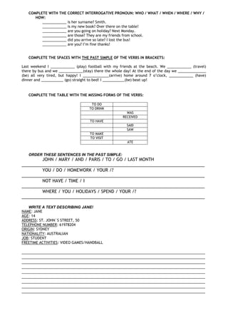 COMPLETE WITH THE CORRECT INTERROGATIVE PRONOUN: WHO / WHAT / WHEN / WHERE / WHY /
HOW:
____________ is her surname? Smith.
____________ is my new book? Over there on the table!
____________ are you going on holiday? Next Monday.
____________ are those? They are my friends from school.
____________ did you arrive so late? I lost the bus!
____________ are you? I’m fine thanks!
COMPLETE THE SPACES WITH THE PAST SIMPLE OF THE VERBS IN BRACKETS:
Last weekend I ____________ (play) football with my friends at the beach. We ____________ (travel)
there by bus and we ____________(stay) there the whole day! At the end of the day we ______________
(be) all very tired, but happy! I _____________(arrive) home around 7 o’clock, ____________ (have)
dinner and ___________ (go) straight to bed! I ___________(be) beat up!
COMPLETE THE TABLE WITH THE MISSING FORMS OF THE VERBS:
TO DO
TO DRINK
WAS
RECEIVED
TO HAVE
SAID
SAW
TO MAKE
TO VISIT
ATE
ORDER THESE SENTENCES IN THE PAST SIMPLE:
JOHN / MARY / AND / PARIS / TO / GO / LAST MONTH
____________________________________________________________________________
YOU / DO / HOMEWORK / YOUR /?
____________________________________________________________________________
NOT HAVE / TIME / I
____________________________________________________________________________
WHERE / YOU / HOLIDAYS / SPEND / YOUR /?
____________________________________________________________________________
WRITE A TEXT DESCRIBING JANE!
NAME: JANE
AGE: 14
ADDRESS: ST. JOHN`S STREET, 50
TELEPHONE NUMBER: 61978204
ORIGIN: SYDNEY
NATIONALITY: AUSTRALIAN
JOB: STUDENT
FREETIME ACTIVITIES: VIDEO GAMES/HANDBALL
___________________________________________________________________________________
___________________________________________________________________________________
___________________________________________________________________________________
___________________________________________________________________________________
___________________________________________________________________________________
___________________________________________________________________________________
___________________________________________________________________________________
___________________________________________________________________________________
___________________________________________________________________________________
 