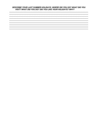 DESCRIBE YOUR LAST SUMMER HOLIDAYS: WHERE DID YOU GO? WHAT DID YOU
VISIT? WHAT DID YOU DO? DID YOU LIKE YOUR HOLIDAYS? WHY?
___________________________________________________________________________________
___________________________________________________________________________________
___________________________________________________________________________________
___________________________________________________________________________________
___________________________________________________________________________________
___________________________________________________________________________________
___________________________________________________________________________________
___________________________________________________________________________________
___________________________________________________________________________________
 