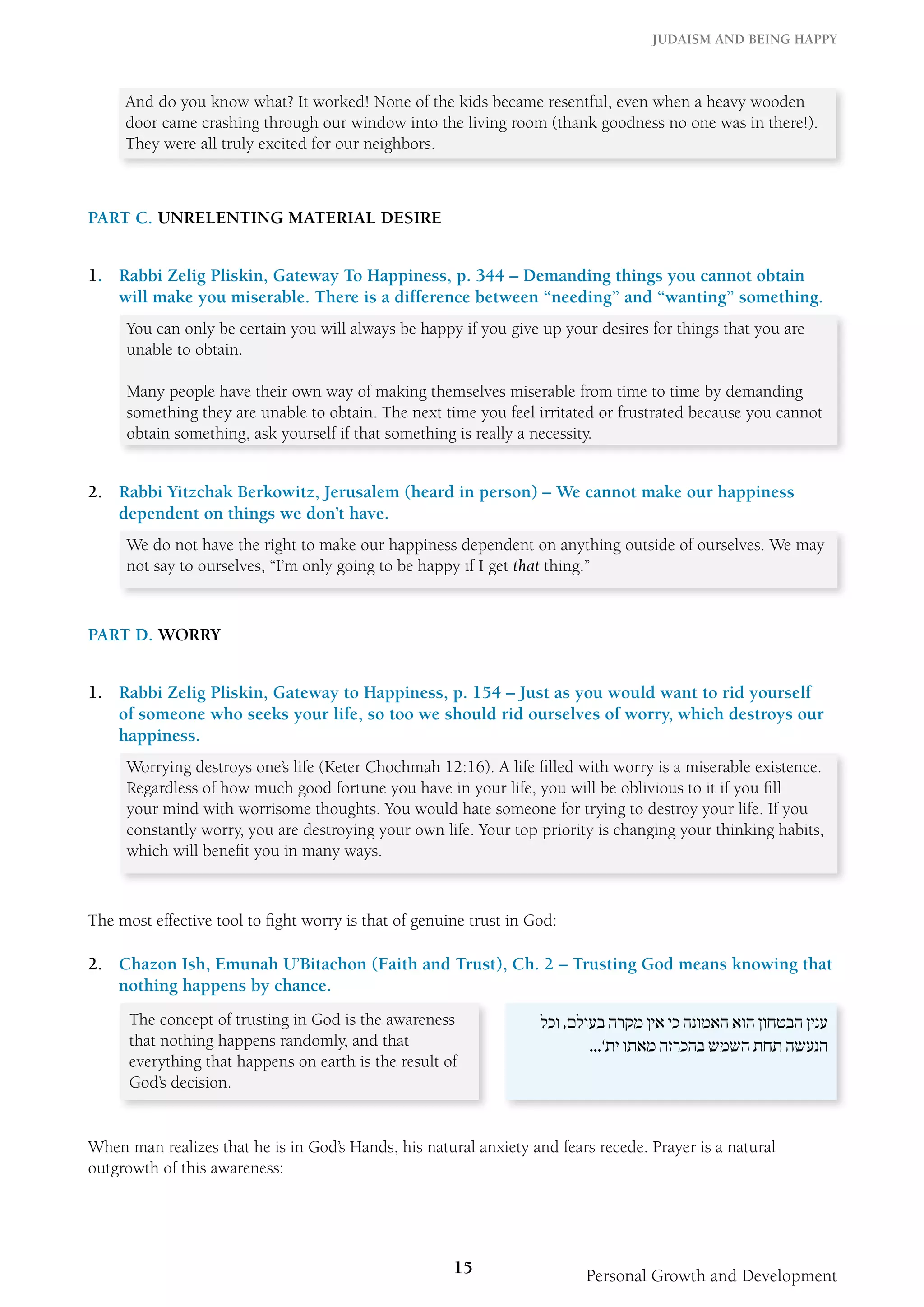 Judaism and Being Happy 
And do you know what? It worked! None of the kids became resentful, even when a heavy wooden 
door came crashing through our window into the living room (thank goodness no one was in there!). 
They were all truly excited for our neighbors. 
15 Personal Growth and Development 
Part C. Unrelenting Material Desire 
1. Rabbi Zelig Pliskin, Gateway To Happiness, p. 344 – Demanding things you cannot obtain 
will make you miserable. There is a difference between “needing” and “wanting” something. 
You can only be certain you will always be happy if you give up your desires for things that you are 
unable to obtain. 
Many people have their own way of making themselves miserable from time to time by demanding 
something they are unable to obtain. The next time you feel irritated or frustrated because you cannot 
obtain something, ask yourself if that something is really a necessity. 
2. Rabbi Yitzchak Berkowitz, Jerusalem (heard in person) – We cannot make our happiness 
dependent on things we don’t have. 
We do not have the right to make our happiness dependent on anything outside of ourselves. We may 
not say to ourselves, “I’m only going to be happy if I get that thing.” 
Part D. Worry 
1. Rabbi Zelig Pliskin, Gateway to Happiness, p. 154 – Just as you would want to rid yourself 
of someone who seeks your life, so too we should rid ourselves of worry, which destroys our 
happiness. 
Worrying destroys one’s life (Keter Chochmah 12:16). A life filled with worry is a miserable existence. 
Regardless of how much good fortune you have in your life, you will be oblivious to it if you fill 
your mind with worrisome thoughts. You would hate someone for trying to destroy your life. If you 
constantly worry, you are destroying your own life. Your top priority is changing your thinking habits, 
which will benefit you in many ways. 
The most effective tool to fight worry is that of genuine trust in God: 
2. Chazon Ish, Emunah U’Bitachon (Faith and Trust), Ch. 2 – Trusting God means knowing that 
nothing happens by chance. 
The concept of trusting in God is the awareness 
that nothing happens randomly, and that 
everything that happens on earth is the result of 
God’s decision. 
ענין הבטחון הוא האמונה כי אין מקרה בעולם, וכל 
הנעשה תחת השמש בהכרזה מאתו ית’... 
When man realizes that he is in God’s Hands, his natural anxiety and fears recede. Prayer is a natural 
outgrowth of this awareness: 
 