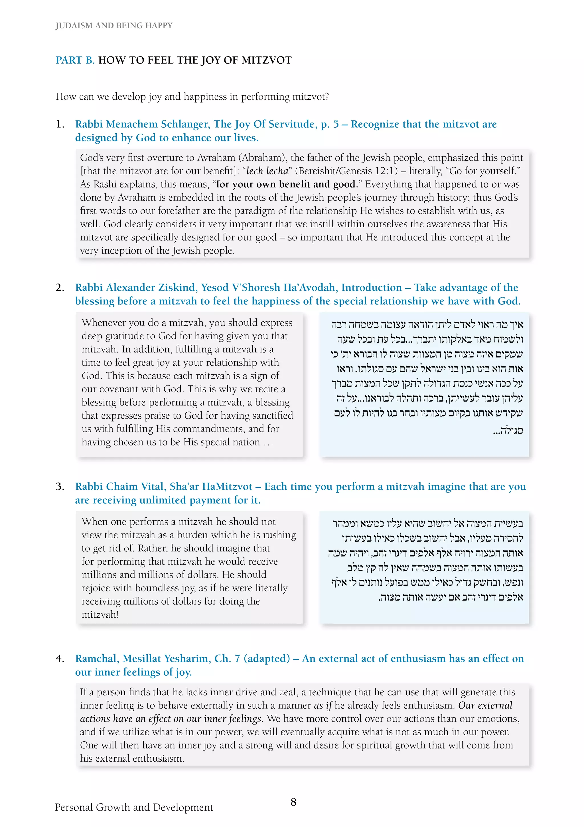 Judaism and Being Happy 
Part B. How to Feel the Joy of Mitzvot 
How can we develop joy and happiness in performing mitzvot? 
1. Rabbi Menachem Schlanger, The Joy Of Servitude, p. 5 – Recognize that the mitzvot are 
designed by God to enhance our lives. 
God’s very first overture to Avraham (Abraham), the father of the Jewish people, emphasized this point 
[that the mitzvot are for our benefit]: “lech lecha” (Bereishit/Genesis 12:1) – literally, “Go for yourself.” 
As Rashi explains, this means, “for your own benefit and good.” Everything that happened to or was 
done by Avraham is embedded in the roots of the Jewish people’s journey through history; thus God’s 
first words to our forefather are the paradigm of the relationship He wishes to establish with us, as 
well. God clearly considers it very important that we instill within ourselves the awareness that His 
mitzvot are specifically designed for our good – so important that He introduced this concept at the 
very inception of the Jewish people. 
2. Rabbi Alexander Ziskind, Yesod V’Shoresh Ha’Avodah, Introduction – Take advantage of the 
blessing before a mitzvah to feel the happiness of the special relationship we have with God. 
Whenever you do a mitzvah, you should express 
deep gratitude to God for having given you that 
mitzvah. In addition, fulfilling a mitzvah is a 
time to feel great joy at your relationship with 
God. This is because each mitzvah is a sign of 
our covenant with God. This is why we recite a 
blessing before performing a mitzvah, a blessing 
that expresses praise to God for having sanctified 
us with fulfilling His commandments, and for 
having chosen us to be His special nation … 
Personal Growth and Development 8 
איך מה ראוי לאדם ליתן הודאה עצומה בשמחה רבה 
ולשמוח מאד באלקותו יתברך...בכל עת ובכל שעה 
שמקים איזה מצוה מן המצוות שצוה לו הבורא ית’ כי 
אות הוא בינו ובין בני ישראל שהם עם סגולתו. וראו 
על ככה אנשי כנסת הגדולה לתקן שכל המצות מברך 
עליהן עובר לעשייתן, ברכה ותהלה לבוראנו...על זה 
שקידש אותנו בקיום מצותיו ובחר בנו להיות לו לעם 
סגולה... 
3. Rabbi Chaim Vital, Sha’ar HaMitzvot – Each time you perform a mitzvah imagine that are you 
are receiving unlimited payment for it. 
When one performs a mitzvah he should not 
view the mitzvah as a burden which he is rushing 
to get rid of. Rather, he should imagine that 
for performing that mitzvah he would receive 
millions and millions of dollars. He should 
rejoice with boundless joy, as if he were literally 
receiving millions of dollars for doing the 
mitzvah! 
בעשיית המצוה אל יחשוב שהיא עליו כמשא וממהר 
להסירה מעליו, אבל יחשוב בשכלו כאילו בעשותו 
אותה המצוה ירויח אלף אלפים דינרי זהב, ויהיה שמח 
בעשותו אותה המצוה בשמחה שאין לה קץ מלב 
ונפש, ובחשק גדול כאילו ממש בפועל נותנים לו אלף 
אלפים דינרי זהב אם יעשה אותה מצוה. 
4. Ramchal, Mesillat Yesharim, Ch. 7 (adapted) – An external act of enthusiasm has an effect on 
our inner feelings of joy. 
If a person finds that he lacks inner drive and zeal, a technique that he can use that will generate this 
inner feeling is to behave externally in such a manner as if he already feels enthusiasm. Our external 
actions have an effect on our inner feelings. We have more control over our actions than our emotions, 
and if we utilize what is in our power, we will eventually acquire what is not as much in our power. 
One will then have an inner joy and a strong will and desire for spiritual growth that will come from 
his external enthusiasm. 
 