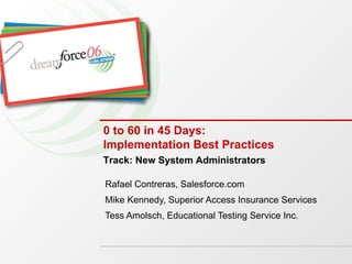 0 to 60 in 45 Days: Implementation Best Practices Rafael Contreras, Salesforce.com Mike Kennedy, Superior Access Insurance Services Tess Amolsch, Educational Testing Service Inc. Track: New System Administrators 