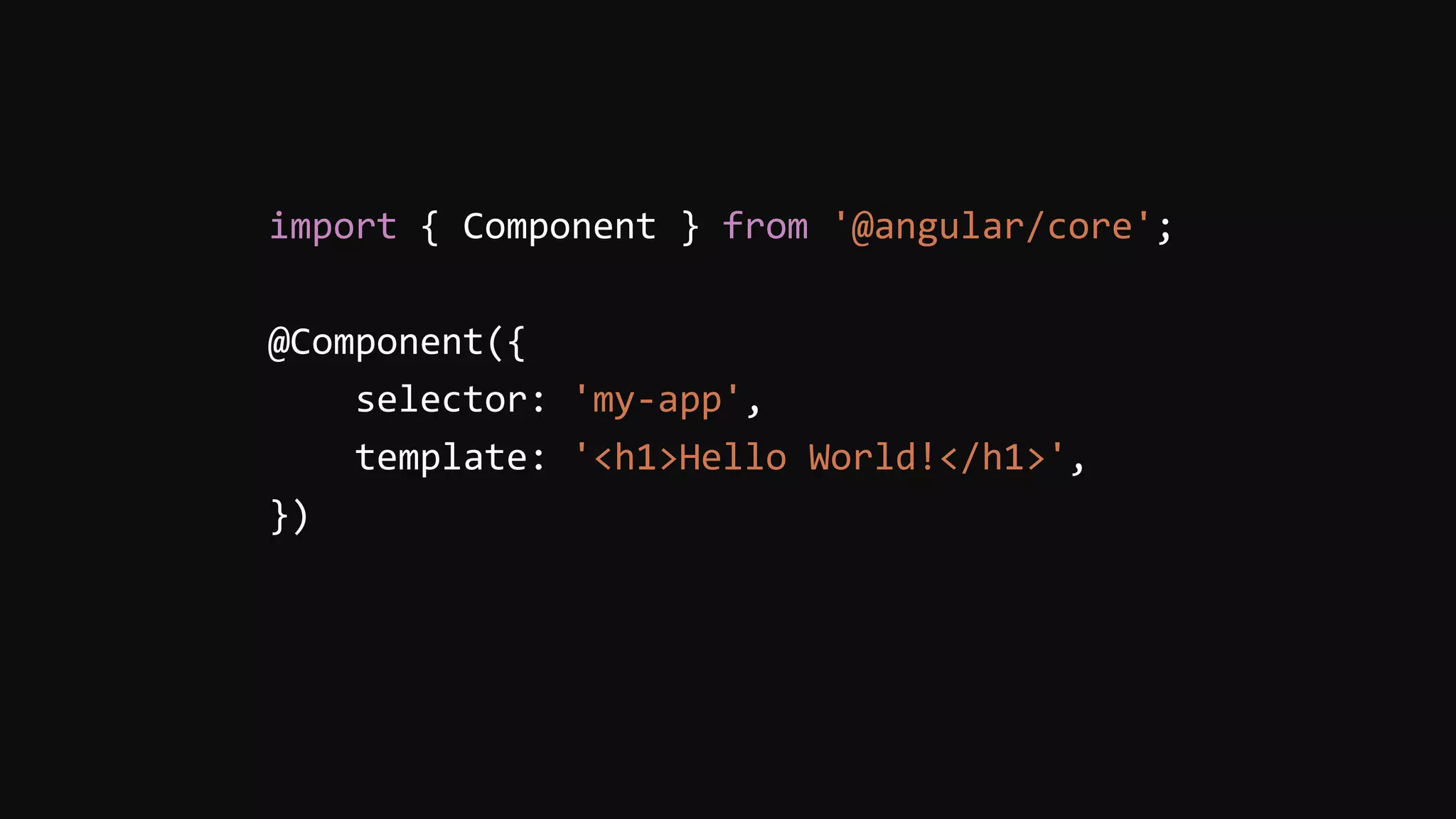 import { Component } from '@angular/core';
@Component({
selector: 'my-app',
template: '<h1>Hello World!</h1>',
})
 