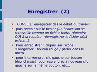 Enregistrer  (2)  CONSEIL:   enregistrer dès le début du travail! puis revenir sur le fichier  (un fichier son se retravaille comme un fichier texte: répondre OUI à la requête  réenregistrer le fichier déjà existant) Pour enregistrer : cliquer sur l’icône ‘Enregistrer’: bouton rouge / parler dans le micro  pour interrompre: clic gauche sur bouton  bleu  (2 traits) ; pour reprendre: à nouveau clic gauche sur le même bouton, etc... 