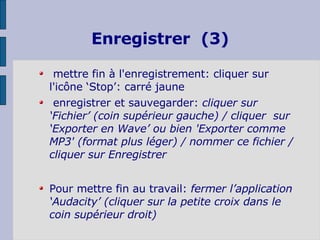 mettre fin à l'enregistrement: cliquer sur l'icône ‘Stop’: carré jaune enregistrer et sauvegarder:  cliquer sur ‘Fichier’ (coin supérieur gauche) /  cliquer  sur ‘Exporter en Wave’ ou bien 'Exporter comme MP3' (format plus léger) / nommer ce fichier / cliquer sur Enregistrer  Pour mettre fin au travail:  fermer l’application ‘Audacity’ (cliquer sur la petite croix dans le coin supérieur droit) Enregistrer  (3) 