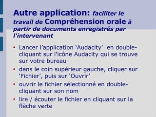 Autre application:  faciliter le travail de  Compréhension orale   à partir de documents enregistrés par l'intervenant Lancer l’application ‘Audacity’  en double-cliquant sur l'icône Audacity qui se trouve sur votre bureau dans le coin supérieur gauche, cliquer sur ‘Fichier’, puis sur ‘Ouvrir’ ouvrir le fichier sélectionné en double-cliquant sur son nom lire / écouter le fichier en cliquant sur la flèche verte 