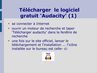Télécharger  le logiciel gratuit ‘Audacity’ (1) se connecter à Internet ouvrir un moteur de recherche et taper ‘Télécharger audacity’ dans la fenêtre de recherche une fois sur le site officiel, lancer le téléchargement et l’installation ... l'icône installée sur le bureau est celle- ci:  