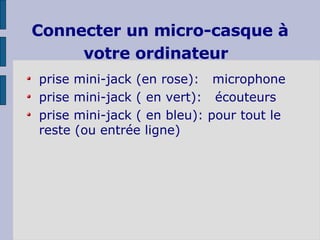 Connecter un micro-casque à votre ordinateur   prise mini-jack (en rose):  microphone prise mini-jack ( en vert):  écouteurs prise mini-jack ( en bleu): pour tout le reste (ou entrée ligne)  