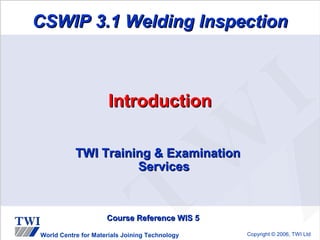 CSWIP 3.1 Welding Inspection



                      Introduction

           TWI Training & Examination
                     Services



                     Course Reference WIS 5

World Centre for Materials Joining Technology   Copyright © 2006, TWI Ltd
 