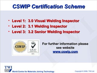 CSWIP Certification Scheme

•   Level 1:        3.0 Visual Welding Inspector
•   Level 2:        3.1 Welding Inspector
•   Level 3:        3.2 Senior Welding Inspector


                                    For further information please
                                             see website
                                           www.cswip.com




    World Centre for Materials Joining Technology        Copyright © 2006, TWI Ltd
 