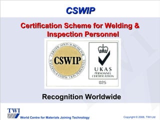 CSWIP
Certification Scheme for Welding &
         Inspection Personnel




              Recognition Worldwide

World Centre for Materials Joining Technology   Copyright © 2006, TWI Ltd
 