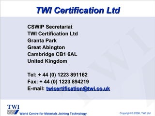 TWI Certification Ltd
     CSWIP Secretariat
     TWI Certification Ltd
     Granta Park
     Great Abington
     Cambridge CB1 6AL
     United Kingdom

     Tel: + 44 (0) 1223 891162
     Fax: + 44 (0) 1223 894219
     E-mail: twicertification@twi.co.uk



World Centre for Materials Joining Technology   Copyright © 2006, TWI Ltd
 