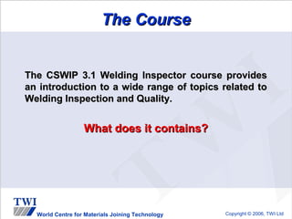 The Course


The CSWIP 3.1 Welding Inspector course provides
an introduction to a wide range of topics related to
Welding Inspection and Quality.


                  What does it contains?




  World Centre for Materials Joining Technology   Copyright © 2006, TWI Ltd
 