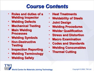 Course Contents
• Roles and duties of a                   •   Heat Treatments
  Welding Inspector                       •   Weldability of Steels
• Welding Defects                         •   Joint Design
• Mechanical Testing                      •   Welding Procedures
• Main Welding                            •   Welder Qualification
  Processes                               •   Stress and Distortion
• Welding Symbols                         •   Macro Examination
• Non-Destructive                         •   Codes and Standards
  Testing
                                          •   Welding Consumables
• Inspection Reporting
                                          •   Thermal Cutting
• Welding Terminology
• Welding Safety


  World Centre for Materials Joining Technology           Copyright © 2006, TWI Ltd
 
