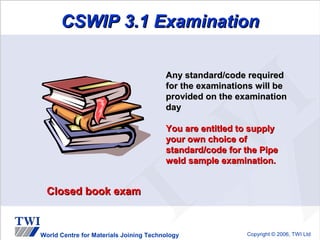 CSWIP 3.1 Examination

                                        Any standard/code required
                                        for the examinations will be
                                        provided on the examination
                                        day

                                        You are entitled to supply
                                        your own choice of
                                        standard/code for the Pipe
                                        weld sample examination.


  Closed book exam


World Centre for Materials Joining Technology             Copyright © 2006, TWI Ltd
 