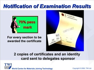 Notification of Examination Results

           70% pass
             mark

 For every section to be
 awarded the certificate



      2 copies of certificates and an identity
          card sent to delegates sponsor

    World Centre for Materials Joining Technology   Copyright © 2006, TWI Ltd
 