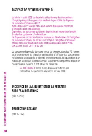 98 
Dispense de recherche d’emploi 
La loi du 1er août 2008 sur les droits et les devoirs des demandeurs 
d’emploi prévoyait la suppression totale de la possibilité de dispense 
de recherche d’emploi en 2012. 
Ainsi, depuis le 1er janvier 2012, plus aucune dispense de recherche 
d’emploi ne peut être accordée. 
Cependant, les personnes qui étaient dispensées de recherche d’emploi 
à cette date continuent d’en bénéficier. 
La dispense de recherche d’emploi exempte les bénéficiaires de l’obligation 
de recherche d’emploi. De ce fait, ils n’ont plus l’obligation d’actualiser 
chaque mois leur situation et ils ne sont pas concernés par le PPAE. 
(Art. L.5421-3 ; art. L.5411-8 du cT) 
La personne dispensée demeure tenue de signaler, dans les 72 heures, 
tout changement de situation susceptible d’affecter les versements, 
notamment une reprise d’activité professionnelle, la liquidation d’un 
avantage vieillesse. Chaque année, la personne dispensée reçoit un 
questionnaire destiné à actualiser sa situation. 
PRÉCISION le fait d’être dispensé n’autorise pas 
l’allocataire à exporter les allocations hors de l’EEE. 
Incidence de la liquidation de la retraite 
sur les allocations 
(voir p. 290) 
Protection sociale 
(voir p. 162) 
LES MESURES PARTICULIÈRES POUR LES 50 ANS OU PLUS 
 